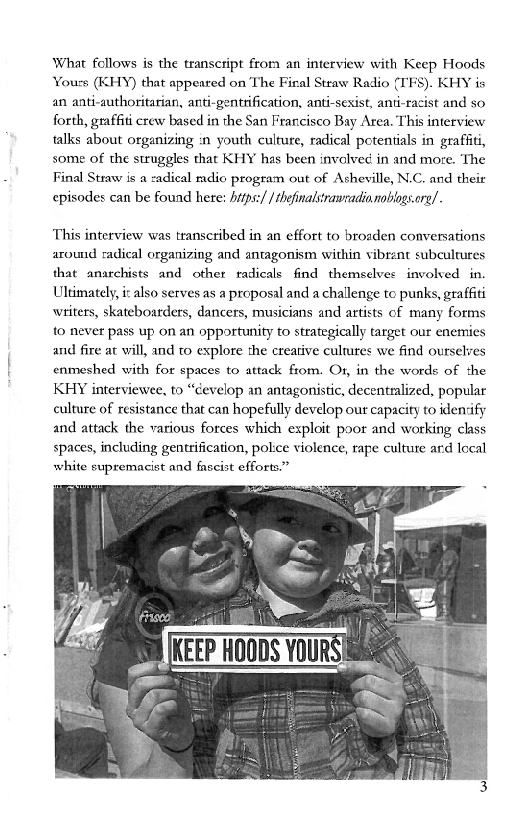 What follows is the transcript from an interview with Keep Hoods
‘Yours (KHY) that appeared on The Firal Straw Radio (IFS). KHY is
an anti-authoritarian, anti-gentrification, anti-sexist, anti-racist and so
forth, graffiti crew based in the San Francisco Bay Area. This interview
talks about organizing in youth culture, radical potentials in graffiti,
some of the struggles that KHY has been involved in and moze. The
Final Straw is a zadical mdio program out of Asheville, N.C. and theit
episodes can be found here: hitps:/ /thefinalsiranradia noblogs.re/.

This interview was transcribed in an effort to broaden conversations
around radical organizing and antagonism within vibrant subcultures
that anarchists and other radicals find themselves involved in.
Ultimately, i also serves as a proposal and a challenge to punks, graffiti
writers, skateboarders, dancers, musicians and artists of many forms
to never pass up on an opportunity to strategically target our enemies
and fire at will, and to explore the creative cultures we find ourselves
enmeshed with for spaces to attack from. Or, in the words of the
KHY interviewee, to “develop an antagonistic, decentralized, popular
culture of resistance that can hopefully develop our capacity to identify
and attack the various forces which exploit poor and working class
spaces, including gentrification, police violence, rape culture ard local
white supremacist and fascist efforts.”

 
